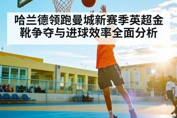 哈兰德领跑曼城新赛季英超金靴争夺与进球效率全面分析
