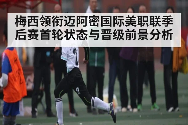 梅西领衔迈阿密国际美职联季后赛首轮状态与晋级前景分析